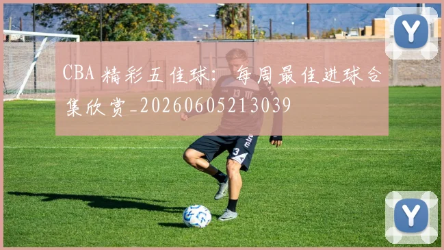 CBA 精彩五佳球:每周最佳进球合集欣赏_20260605213039