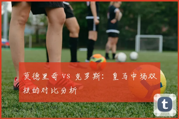 莫德里奇 vs 克罗斯:皇马中场双核的对比分析