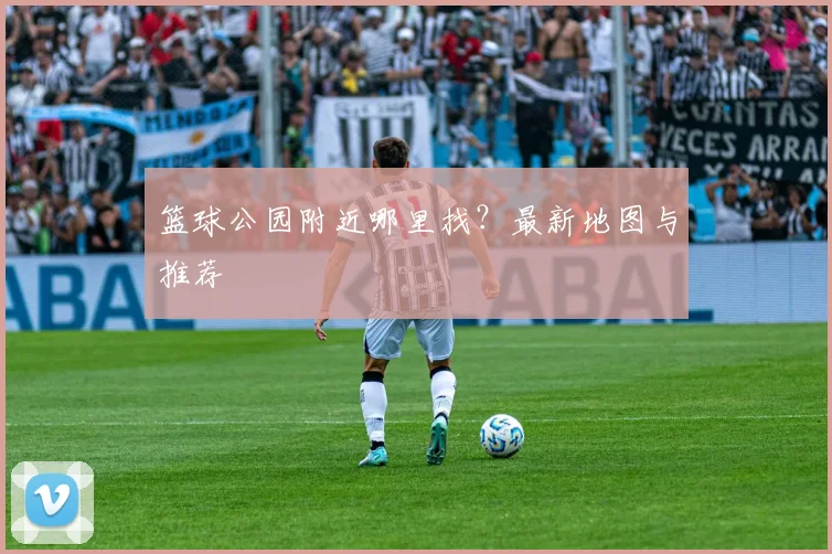 篮球公园附近哪里找?最新地图与推荐