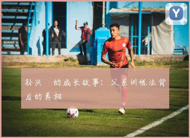 孙兴慜的成长故事:父亲训练法背后的真相