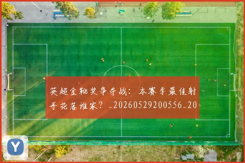 英超金靴奖争夺战：本赛季最佳射手花落谁家？_20260529200556_20260702175026