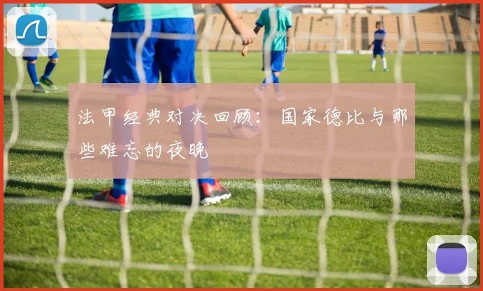 法甲经典对决回顾:国家德比与那些难忘的夜晚